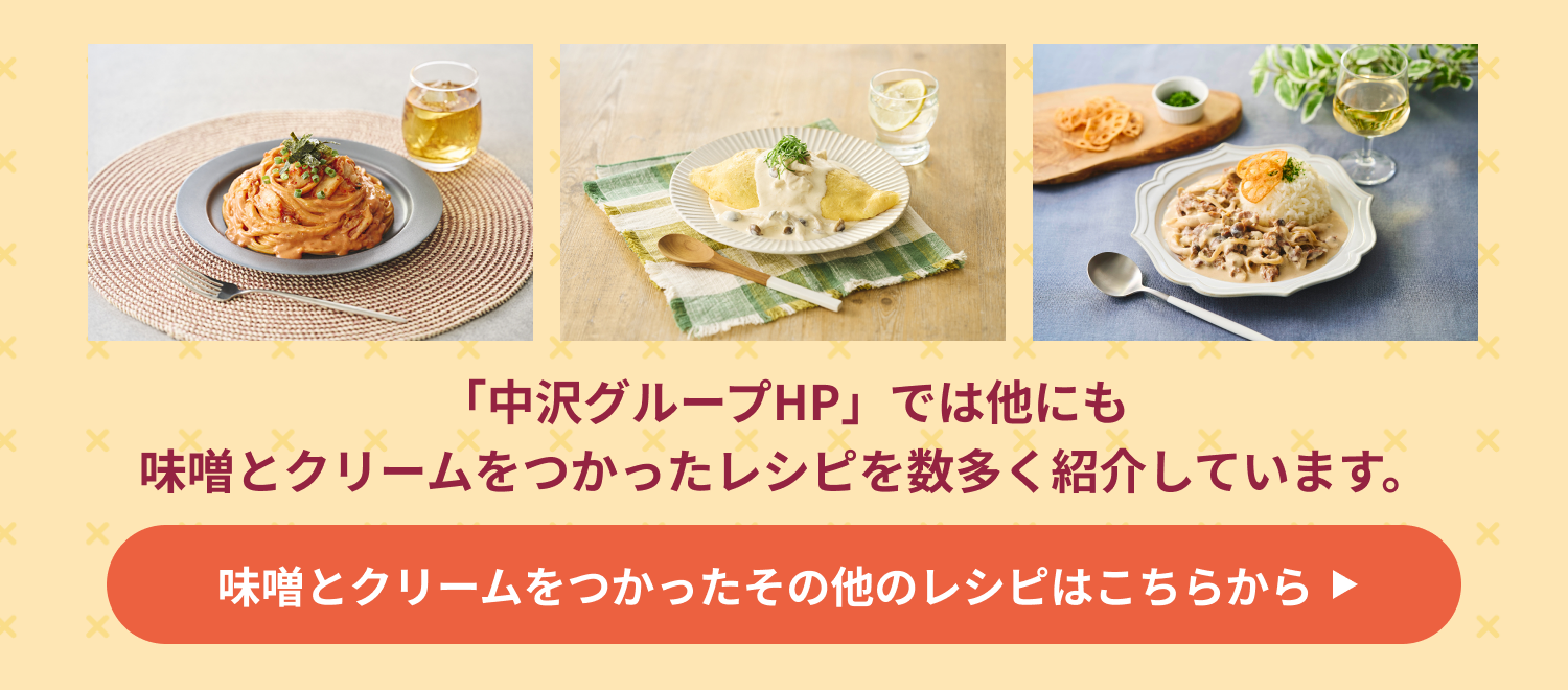 「中沢グループHP」では他にも味噌󠄀とクリームをつかったレシピを数多く紹介しています。味噌󠄀とクリームをつかったその他のレシピはこちらから