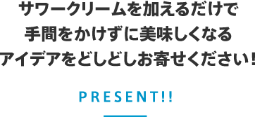 サワークリームを加えるだけで手間をかけずに美味しくなるアイデアをどしどしお寄せください！