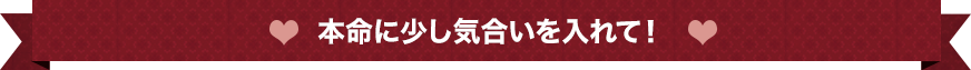 本命に少し気合を入れて！